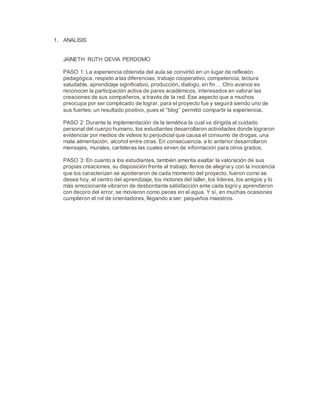 1. ANALISIS
JAINETH RUTH DEVIA PERDOMO
PASO 1: La experiencia obtenida del aula se convirtió en un lugar de reflexión
pedagógica, respeto a las diferencias, trabajo cooperativo, competencia, lectura
saludable, aprendizaje significativo, producción, dialogo, en fin… Otro avance es
reconocer la participación activa de pares académicos, interesados en valorar las
creaciones de sus compañeros, a través de la red. Ese aspecto que a muchos
preocupa por ser complicado de lograr, para el proyecto fue y seguirá siendo uno de
sus fuertes; un resultado positivo, pues el “blog’’ permitió compartir la experiencia.
PASO 2: Durante la implementación de la temática la cual va dirigida al cuidado
personal del cuerpo humano, los estudiantes desarrollaron actividades donde lograron
evidenciar por medios de videos lo perjudicial que causa el consumo de drogas, una
mala alimentación, alcohol entre otras. En consecuencia, a lo anterior desarrollaron
mensajes, murales, carteleras las cuales sirven de información para otros grados.
PASO 3: En cuanto a los estudiantes, también amerita exaltar la valoración de sus
propias creaciones, su disposición frente al trabajo; llenos de alegría y con la inocencia
que los caracterizan se apoderaron de cada momento del proyecto, fueron como se
desea hoy, el centro del aprendizaje, los motores del taller, los líderes, los amigos y lo
más emocionante vibraron de desbordante satisfacción ante cada logro y aprendieron
con decoro del error, se movieron como peces en el agua. Y sí, en muchas ocasiones
cumplieron el rol de orientadores, llegando a ser: pequeños maestros.
 