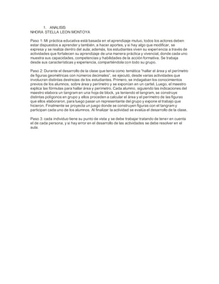 1. ANALISIS
NHORA STELLA LEON MONTOYA
Paso 1: Mi práctica educativa está basada en el aprendizaje mutuo, todos los actores deben
estar dispuestos a aprender y también, a hacer aportes, y si hay algo que modificar, se
expresa y se realiza dentro del aula; además, los estudiantes viven su experiencia a través de
actividades que fortalecen su aprendizaje de una manera práctica y vivencial, donde cada uno
muestra sus capacidades, competencias y habilidades de la acción formativa. Se trabaja
desde sus características y experiencia, compartiéndola con todo su grupo.
Paso 2: Durante el desarrollo de la clase que tenía como temática “hallar el área y el perímetro
de figuras geométricas con números decimales”, se ejecutó, desde varias actividades que
involucran distintas destrezas de los estudiantes. Primero, se indagaban los conocimientos
previos de los alumnos, sobre área y perímetro y se exponían en un cartel. Luego, el maestro
explica las fórmulas para hallar área y perímetro. Cada alumno, siguiendo las indicaciones del
maestro elabora un tangram en una hoja de block, ya teniendo el tangram, se construye
distintas polígonos en grupo y ellos proceden a calcular el área y el perímetro de las figuras
que ellos elaboraron, para luego pasar un representante del grupo y expone el trabajo que
hicieron. Finalmente se proyecta un juego donde se construyen figuras con el tangram y
participan cada uno de los alumnos. Al finalizar la actividad se evalúa el desarrollo de la clase.
Paso 3: cada individuo tiene su punto de vista y se debe trabajar tratando de tener en cuenta
el de cada persona, y si hay error en el desarrollo de las actividades se debe resolver en el
aula.
 