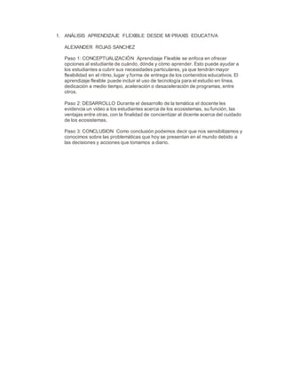 1. ANÁLISIS APRENDIZAJE FLEXIBLE DESDE MI PRAXIS EDUCATIVA
ALEXANDER ROJAS SANCHEZ
Paso 1: CONCEPTUALIZACIÓN Aprendizaje Flexible se enfoca en ofrecer
opciones al estudiante de cuándo, dónde y cómo aprender. Esto puede ayudar a
los estudiantes a cubrir sus necesidades particulares, ya que tendrán mayor
flexibilidad en el ritmo, lugar y forma de entrega de los contenidos educativos. El
aprendizaje flexible puede incluir el uso de tecnología para el estudio en línea,
dedicación a medio tiempo, aceleración o desaceleración de programas, entre
otros.
Paso 2: DESARROLLO Durante el desarrollo de la temática el docente les
evidencia un video a los estudiantes acerca de los ecosistemas, su función, las
ventajas entre otras, con la finalidad de concientizar al dicente acerca del cuidado
de los ecosistemas.
Paso 3: CONCLUSION Como conclusión podemos decir que nos sensibilizamos y
conocimos sobre las problemáticas que hoy se presentan en el mundo debido a
las decisiones y acciones que tomamos a diario.
 
