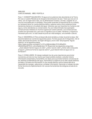 ANÁLISIS
CARLOS MANUEL NIÑO PORTELA
Paso 1: CONCEPTUALIZACIÓN El agua es la sustancia más abundante en la Tierra.
Por eso a nuestro Planeta se le otorga la denominación de azul. Tiene que ver con el
clima, con el origen de la vida, con la alimentación humana, animal y vegetal. Es un
recurso renovable pero no ilimitado. Para poder entender la importancia de su cuidado,
es necesario tener en cuenta distintos datos y saberes sobre cómo podemos tomar
decisiones diarias en el cuidado del agua. Veremos que uso hacemos los humanos del
agua y como atendemos su conservación. Su uso indiscriminado trae aparejado
consecuencias nefastas en muchos lugares de nuestro planeta. Las consecuencias
pueden ser ignoradas aún, pero eso no significa que no estén. Hombres y mujeres la
necesitan para vivir, no sólo desde el punto de vista biológico, sino también cultural.
Paso 2: DESARROLLO Para el desarrollo de la temática a tratar durante la clase, Del
docente deberá en cuenta los siguientes pasos: Formar grupos de 4 integrantes. Ver el
Video del Canal Encuentro “el origen del agua y de la vida” del programa “Aguas
Adentro” en el siguiente enlace
https://www.youtube.com/watch?v=57ncUXj0mkU&list=PLDJ9QaEW-
U9b46Z56pU9T6m3_a2vicSqk&index=16 Responder las siguientes preguntas:
. ¿Qué relación tiene el agua y la vida? ¿cómo nace la vida? ¿Cómo está compuesta
el agua? ¿Cómo se forma la capa de ozono? ¿qué relación tiene el agua con su
formación?
Paso 3: CONCLUSION El trabajo realizado fue de suma importancia para tomar
conciencia, por eso es muy bueno que hayan podido analizar y estudiar toda la
información presentada y transmitirla a la clase para que todos tomaran conciencia de
las distintas problemáticas del agua. Aprendieron a explorar por la web desde distintos
portales y formatos de información lo que resultó efectivo para el desarrollo de la
capacidad de navegar, seleccionar y analizar información. Aprender a trabajar de esta
forma favorece la implementación de nuevas herramientas tecnológicas al aula de la
escuela.
 