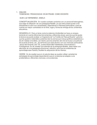 1. ANALISIS
TENDENCIAS PEDAGOGICAS EN MI PRAXIS COMO DOCENTE
ALBA LUZ HERNANDEZ ZABALA
CONCEPTUALIZACIÓN: En nuestro contexto contamos con un personal heterogéneo,
que exige la utilización de una pedagogía flexible, ya que este puede ayudar a los
estudiantes a cubrir sus necesidades, expectativas e intereses particulares, pues se
cuenta con mayor comodidad en el ritmo, lugar y forma de entrega de los contenidos
educativos.
DESARROLLO: Para un tema como la violencia intrafamiliar se hace un ensayo,
teniendo en cuenta diferentes herramientas y diferentes áreas: para los que les gusta
la lectura se puede analizar un fragmento de “La Familia de Pascual Duarte”; para los
que les gusta la matemática podemos leer la prensa que incluya gráficos estadísticos y
de ahí realizar el análisis, así mismo para los amantes del cine se busca una película
de acuerdo al tema, etc., de tal forma que cada alumno con sus vivencias particulares
,apoyo del docente y las TIC, pueda desarrollar habilidades comunicativas e
investigativas. Es de resaltar que además de la pedagogía flexible, debe haber una
alta dosis de una pedagogía emocional y afectiva, para que los ambientes de
aprendizaje sean fluidos y faciliten la adquisición de los mismos.
CIERRE: Es de resaltar que en el aula de clase se pueden utilizar variedad de
estrategias de aprendizaje dependiendo que en ocasiones se adapte a una
problemática o diferentes vivencias o circunstancias.
 