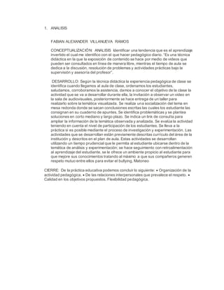 1. ANALISIS
FABIAN ALEXANDER VILLANUEVA RAMOS
CONCEPTUALIZACIÓN: ANALISIS Identificar una tendencia que es el aprendizaje
invertido el cual me identifico con el que hacer pedagógico diario. “Es una técnica
didáctica en la que la exposición de contenido se hace por medio de videos que
pueden ser consultados en línea de manera libre, mientras el tiempo de aula se
dedica a la discusión, resolución de problemas y actividades prácticas bajo la
supervisión y asesoría del profesor”.
DESARROLLO: Según la técnica didáctica la experiencia pedagógica de clase se
identifica cuando llegamos al aula de clase, ordenamos los estudiantes,
saludamos, corroboramos la asistencia, damos a conocer el objetivo de la clase la
actividad que se va a desarrollar durante ella, la invitación a observar un video en
la sala de audiovisuales, posteriormente se hace entrega de un taller para
realizarlo sobre la temática visualizada. Se realiza una socialización del tema en
mesa redonda donde se sacan conclusiones escritas las cuales los estudiante las
consignan en su cuaderno de apuntes. Se identifica problemáticas y se plantea
soluciones en corto mediano y largo plazo. Se indica un link de consulta para
ampliar la información de la temática observada y analizada. Se evalúa la actividad
teniendo en cuenta el nivel de participación de los estudiantes. Se lleva a la
práctica si es posible mediante el proceso de investigación y experimentación. Las
actividades que se desarrollan están previamente descritas currículo del área de la
institución y descritos en el plan de aula. Estas actividades se desarrollan
utilizando un tiempo prudencial que le permita al estudiante ubicarse dentro de la
temática de análisis y experimentación; se hace seguimiento con retroalimentación
al aprendizaje del estudiante, se le ofrece un ambiente propicio al estudiante para
que mejore sus conocimientos tratando al máximo a que sus compañeros generen
respeto mutuo entre ellos para evitar el bullying, Matoneo
CIERRE: De la práctica educativa podemos concluir lo siguiente:  Organización de la
actividad pedagógica.  De las relaciones interpersonales que prevalece el respeto. 
Calidad en los objetivos propuestos. Flexibilidad pedagógica.
 