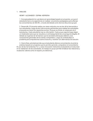 1. ANALISIS
HENRY ALEXANDER OSPINA HERRERA
1. Conceptualización la cual abarca el aprendizaje basado en proyectos, ya que el
estudiante tiene una experiencia en realizar una práctica pedagógica para afianzar
los conocimientos de DD.HH, a través del debate como técnica discursiva grupal.
2. Desarrollo: El docente realiza una mesa redonda una vez les dé la bienvenida a
sus estudiantes, luego da las instrucciones pertinentes para realizar las actividades
propuesta se hacen los siguientes puntos: El grupo se divide en subgrupos de 4
estudiantes. Cada estudiante trae su información. Cada grupo expone luego eligen
un moderador para que se resuelva un contraargumento de una pregunta elegida. El
debate se organiza de tal manera que la secretaria del equipo elabore unas
conclusiones generales de los temas compartidos. Luego se contextualiza el
problema para empoderarse sobre el asunto y resolver con alternativas de solución.
3. Cierre Esta actividad permite que el estudiante afiance conocimientos durante la
práctica basado en proyectos que le permite aprende y empoderar el conocimiento.
El uso de las herramientas Tic´s, como innovación motivando al estudiante a involucrase
en la realización de las actividades. El trabajo en grupo permite fortalecer las relaciones y
recalca los valores como el respeto y la tolerancia.
 