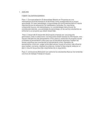 1. ANALISIS
FABER CALDERON BARRIOS
Paso 1: Conceptualización El Aprendizaje Basado en Proyectos es una
metodología docente basada en el alumnado como protagonista de su propio
aprendizaje. En esta metodología, el aprendizaje de conocimientos tiene la misma
importancia que la adquisición de habilidades y actitudes. Es importante
comprender que es una metodología y no una estrategia instruccional. Es
considerado además, una estrategia de aprendizaje, en la cual los estudiantes se
enfrentan a un proyecto que deben desarrollar.
Paso 2: desarrollo El desarrollo del proyecto empieza con una pregunta
generadora. Esta no debe tener una respuesta simple basada en información, sino
requerir del ejercicio del pensamiento crítico para su resolución.El proyecto ayuda
a modelar el pensamiento crítico para que el estudiante aprenda a realizar las
tareas cognitivas que caracterizan el pensamiento crítico. Ejemplos de
pensamiento crítico son: juzgar entre alternativas, buscar el camino más eficiente
para realizar una tarea, sopesar la evidencia, revisar la idea original, elaborar un
plan o resumir los puntos más importantes de un argumento.
Paso 3: conclusiones Motivación por parte de los estudiantes Nuevas herramientas
a la hora de trabajar Trabajo en equipo
 