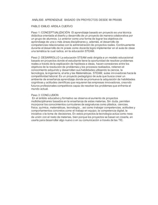 ANÁLISIS APRENDIZAJE BASADO EN PROYECTOS DESDE MI PRAXIS
PABLO EMILIO ARDILA CUERVO
Paso 1: CONCEPTUALIZACIÓN El aprendizaje basado en proyecto es una técnica
didáctica orientada al diseño y desarrollo de un proyecto de manera colaborativa por
un grupo de alumnos. Lo anterior como una forma de lograr los objetivos de
aprendizaje de una o más áreas disciplinares y, además, el desarrollo de
competencias relacionadas con la administración de proyectos reales. Continuamente
durante el desarrollo de mi praxis como docente logre implementar en el aula de clase
una temática la cual radica, en la educación STEAM.
Paso 2: DESARROLLO La educación STEAM está dirigida a un modelo educacional
basado en proyectos donde el estudiante tiene la oportunidad de resolver problemas
reales a través de la explicación de hipótesis e ideas, hacen conexiones entre los
objetivos de la resolución de problemas y los procesos realizados, retienen el
conocimiento adquirido y desarrollan sus habilidades utilizando la ciencia, la
tecnología, la ingeniería, el arte y las Matemáticas. STEAM, aulas innovadoras hacia la
competitividad laboral. Es un proyecto pedagógico de aula que busca crear un
ambiente de enseñanza aprendizaje donde se promueva la adquisición de habilidades
cognitivas y actitudes científicas que requieren las empresas innovadoras, creando
futuros profesionales competitivos capaz de resolver los problemas que enfrenta el
mundo actual.
Paso 3: CONCLUSION
En el ámbito educativo y formativo se observa el aumento de proyectos
multidisciplinares basados en la enseñanza de estas materias. Sin duda, permiten
incorporar los conocimientos curriculares de asignaturas como plástica, ciencias,
física, química, matemáticas, tecnología... así como trabajar competencias, actitudes y
comportamientos concretos como el trabajo en equipo, la competencia digital, la
iniciativa o la toma de decisiones. En estos proyectos la tecnología actúa como nexo
de unión con el resto de materias, bien porque los proyectos se basan en crearla, en
usarla para desarrollar algo nuevo o en su comunicación a través de las TIC.
 