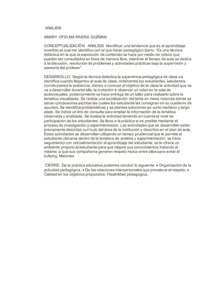 ANALISIS
AMARY OFELMA RIVERA GUZMAN
CONCEPTUALIZACIÓN: ANALISIS Identificar una tendencia que es el aprendizaje
invertido el cual me identifico con el que hacer pedagógico diario. “Es una técnica
didáctica en la que la exposición de contenido se hace por medio de videos que
pueden ser consultados en línea de manera libre, mientras el tiempo de aula se dedica
a la discusión, resolución de problemas y actividades prácticas bajo la supervisión y
asesoría del profesor”.
DESARROLLO: Según la técnica didáctica la experiencia pedagógica de clase se
identifica cuando llegamos al aula de clase, ordenamos los estudiantes, saludamos,
corroboramos la asistencia, damos a conocer el objetivo de la clase la actividad que se
va a desarrollar durante ella, la invitación a observar un video en la sala de
audiovisuales, posteriormente se hace entrega de un taller para realizarlo sobre la
temática visualizada. Se realiza una socialización del tema en mesa redonda donde se
sacan conclusiones escritas las cuales los estudiante las consignan en su cuaderno de
apuntes. Se identifica problemáticas y se plantea soluciones en corto mediano y largo
plazo. Se indica un link de consulta para ampliar la información de la temática
observada y analizada. Se evalúa la actividad teniendo en cuenta el nivel de
participación de los estudiantes. Se lleva a la práctica si es posible mediante el
proceso de investigación y experimentación. Las actividades que se desarrollan están
previamente descritas currículo del área de la institución y descritos en el plan de aula.
Estas actividades se desarrollan utilizando un tiempo prudencial que le permita al
estudiante ubicarse dentro de la temática de análisis y experimentación; se hace
seguimiento con retroalimentación al aprendizaje del estudiante, se le ofrece un
ambiente propicio al estudiante para que mejore sus conocimientos tratando al
máximo a que sus compañeros generen respeto mutuo entre ellos para evitar el
bullying, Matoneo
CIERRE: De la práctica educativa podemos concluir lo siguiente:  Organización de la
actividad pedagógica.  De las relaciones interpersonales que prevalece el respeto. 
Calidad en los objetivos propuestos. Flexibilidad pedagógica.
 
