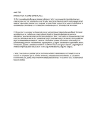 ANALISIS
MIYERNANDY YASMID DIAZ MUÑOZ
1. Conceptualización Durante el desarrollo de mi labor como docente he vivido diversas
experiencias con mis estudiantes, una de ellas que narraré a continuación está basada en el
área de matemática, donde logre observar el aprendizaje basado en el aprendizaje flexible el
cual se enfoca en ofrecer opciones al estudiante de cuándo, dónde y cómo aprender.
2. Desarrollo La temática se desarrolló con la bienvenida de los estudiantes al aula de clase,
seguidamente se realizó una mesa redonda donde el docente plantea una pregunta
orientadora acerca que entienden los estudiantes por área y perímetro de figuras geométricas.
Para ello el docente les facilita material de apoyo para realizar figuras en cartulina, papel paja,
regla, colores tijeras entre otras. La clase consiste en que los estudiantes realicen figuras
geométricas y puedan ser simétricas, figuras planas, y logren hallar el área y perímetro de las
construidas figuras. Cada estudiante trae su información. Cada grupo expone luego eligen un
moderador para que se resuelva un contraargumento de una pregunta elegida.
Cierre Esta actividad permite que el estudiante afiance conocimientos durante la práctica
basado en proyectos que le permite aprende y empoderar el conocimiento. El uso de las
herramientas Tic, como innovación motivando al estudiante a involucrase en la realización de
las actividades.
 