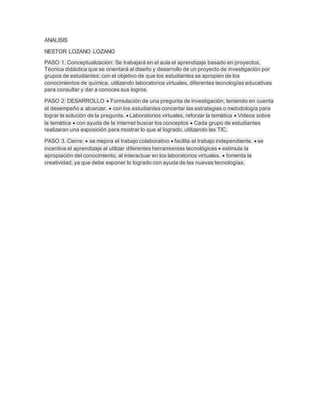 ANALISIS
NESTOR LOZANO LOZANO
PASO 1. Conceptualización: Se trabajará en el aula el aprendizaje basado en proyectos,
Técnica didáctica que se orientará al diseño y desarrollo de un proyecto de investigación por
grupos de estudiantes; con el objetivo de que los estudiantes se apropien de los
conocimientos de química, utilizando laboratorios virtuales, diferentes tecnologías educativas
para consultar y dar a conoces sus logros.
PASO 2: DESARROLLO  Formulación de una pregunta de investigación, teniendo en cuenta
el desempeño a alcanzar.  con los estudiantes concertar las estrategias o metodología para
lograr la solución de la pregunta.  Laboratorios virtuales, reforzar la temática  Videos sobre
la temática  con ayuda de la internet buscar los conceptos  Cada grupo de estudiantes
realizaran una exposición para mostrar lo que al logrado, utilizando las TIC.
PASO 3. Cierre:  se mejora el trabajo colaborativo  facilita el trabajo independiente.  se
incentiva el aprendizaje al utilizar diferentes herramientas tecnológicas  estimula la
apropiación del conocimiento, al interactuar en los laboratorios virtuales.  fomenta la
creatividad, ya que debe exponer lo logrado con ayuda de las nuevas tecnologías.
 