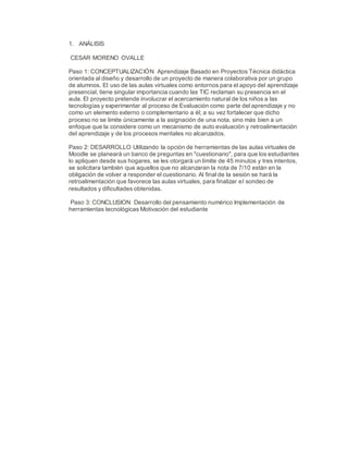 1. ANÁLISIS
CESAR MORENO OVALLE
Paso 1: CONCEPTUALIZACIÓN Aprendizaje Basado en Proyectos Técnica didáctica
orientada al diseño y desarrollo de un proyecto de manera colaborativa por un grupo
de alumnos. El uso de las aulas virtuales como entornos para el apoyo del aprendizaje
presencial, tiene singular importancia cuando las TIC reclaman su presencia en el
aula. El proyecto pretende involucrar el acercamiento natural de los niños a las
tecnologías y experimentar al proceso de Evaluación como parte del aprendizaje y no
como un elemento externo o complementario a él; a su vez fortalecer que dicho
proceso no se limite únicamente a la asignación de una nota, sino más bien a un
enfoque que la considere como un mecanismo de auto evaluación y retroalimentación
del aprendizaje y de los procesos mentales no alcanzados.
Paso 2: DESARROLLO Utilizando la opción de herramientas de las aulas virtuales de
Moodle se planeará un banco de preguntas en "cuestionario", para que los estudiantes
lo apliquen desde sus hogares, se les otorgará un límite de 45 minutos y tres intentos,
se solicitara también que aquellos que no alcanzaran la nota de 7/10 están en la
obligación de volver a responder el cuestionario. Al final de la sesión se hará la
retroalimentación que favorece las aulas virtuales, para finalizar el sondeo de
resultados y dificultades obtenidas.
Paso 3: CONCLUSION Desarrollo del pensamiento numérico Implementación de
herramientas tecnológicas Motivación del estudiante
 