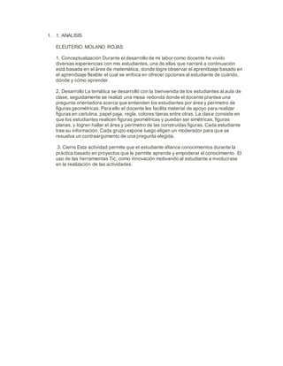 1. 1. ANALISIS
ELEUTERIO MOLANO ROJAS
1. Conceptualización Durante el desarrollo de mi labor como docente he vivido
diversas experiencias con mis estudiantes, una de ellas que narraré a continuación
está basada en el área de matemática, donde logre observar el aprendizaje basado en
el aprendizaje flexible el cual se enfoca en ofrecer opciones al estudiante de cuándo,
dónde y cómo aprender.
2. Desarrollo La temática se desarrolló con la bienvenida de los estudiantes al aula de
clase, seguidamente se realizó una mesa redonda donde el docente plantea una
pregunta orientadora acerca que entienden los estudiantes por área y perímetro de
figuras geométricas. Para ello el docente les facilita material de apoyo para realizar
figuras en cartulina, papel paja, regla, colores tijeras entre otras. La clase consiste en
que los estudiantes realicen figuras geométricas y puedan ser simétricas, figuras
planas, y logren hallar el área y perímetro de las construidas figuras. Cada estudiante
trae su información. Cada grupo expone luego eligen un moderador para que se
resuelva un contraargumento de una pregunta elegida.
3. Cierre Esta actividad permite que el estudiante afiance conocimientos durante la
práctica basado en proyectos que le permite aprende y empoderar el conocimiento. El
uso de las herramientas Tic, como innovación motivando al estudiante a involucrase
en la realización de las actividades.
 