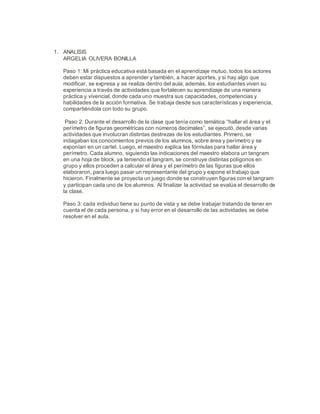 1. ANALISIS
ARGELIA OLIVERA BONILLA
Paso 1: Mi práctica educativa está basada en el aprendizaje mutuo, todos los actores
deben estar dispuestos a aprender y también, a hacer aportes, y si hay algo que
modificar, se expresa y se realiza dentro del aula; además, los estudiantes viven su
experiencia a través de actividades que fortalecen su aprendizaje de una manera
práctica y vivencial, donde cada uno muestra sus capacidades, competencias y
habilidades de la acción formativa. Se trabaja desde sus características y experiencia,
compartiéndola con todo su grupo.
Paso 2: Durante el desarrollo de la clase que tenía como temática “hallar el área y el
perímetro de figuras geométricas con números decimales”, se ejecutó, desde varias
actividades que involucran distintas destrezas de los estudiantes. Primero, se
indagaban los conocimientos previos de los alumnos, sobre área y perímetro y se
exponían en un cartel. Luego, el maestro explica las fórmulas para hallar área y
perímetro. Cada alumno, siguiendo las indicaciones del maestro elabora un tangram
en una hoja de block, ya teniendo el tangram, se construye distintas polígonos en
grupo y ellos proceden a calcular el área y el perímetro de las figuras que ellos
elaboraron, para luego pasar un representante del grupo y expone el trabajo que
hicieron. Finalmente se proyecta un juego donde se construyen figuras con el tangram
y participan cada uno de los alumnos. Al finalizar la actividad se evalúa el desarrollo de
la clase.
Paso 3: cada individuo tiene su punto de vista y se debe trabajar tratando de tener en
cuenta el de cada persona, y si hay error en el desarrollo de las actividades se debe
resolver en el aula.
 