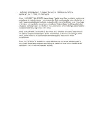 1. ANÁLISIS APRENDIZAJE FLEXIBLE DESDE MI PRAXIS EDUCATIVA
DORA NELSY FLOREZ DE CARDOZO
Paso 1: CONCEPTUALIZACIÓN Aprendizaje Flexible se enfoca en ofrecer opciones al
estudiante de cuándo, dónde y cómo aprender. Esto puede ayudar a los estudiantes a
cubrir sus necesidades particulares, ya que tendrán mayor flexibilidad en el ritmo, lugar
y forma de entrega de los contenidos educativos. El aprendizaje flexible puede incluir
el uso de tecnología para el estudio en línea, dedicación a medio tiempo, aceleración o
desaceleración de programas, entre otros.
Paso 2: DESARROLLO Durante el desarrollo de la temática el docente les evidencia
un video a los estudiantes acerca de los ecosistemas, su función, las ventajas entre
otras, con la finalidad de concientizar al dicente acerca del cuidado de los
ecosistemas.
Paso 3: CONCLUSION Como conclusión podemos decir que nos sensibilizamos y
conocimos sobre las problemáticas que hoy se presentan en el mundo debido a las
decisiones y acciones que tomamos a diario.
 