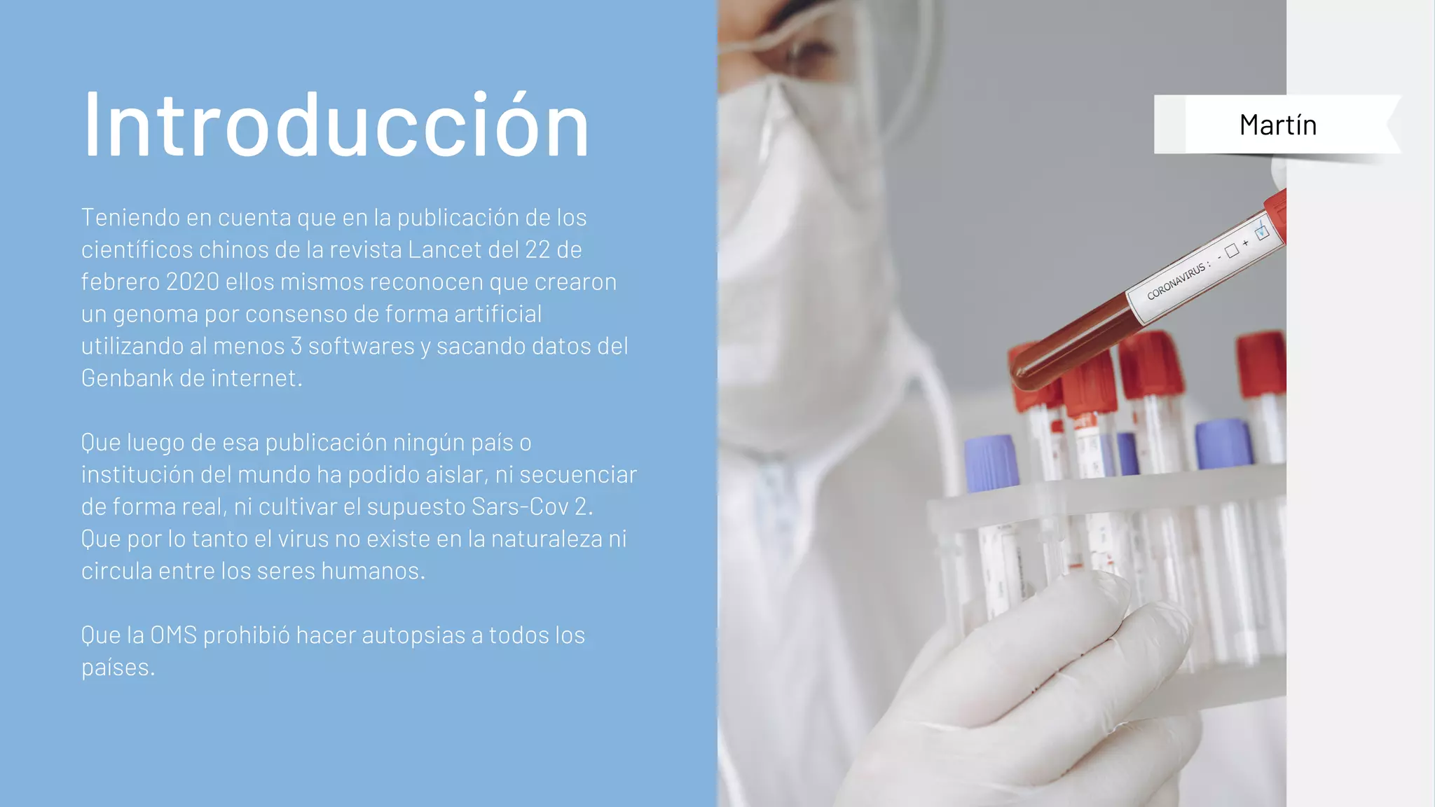 Teniendo en cuenta que en la publicación de los
científicos chinos de la revista Lancet del 22 de
febrero 2020 ellos mismos reconocen que crearon
un genoma por consenso de forma artificial
utilizando al menos 3 softwares y sacando datos del
Genbank de internet.
Que luego de esa publicación ningún país o
institución del mundo ha podido aislar, ni secuenciar
de forma real, ni cultivar el supuesto Sars-Cov 2.
Que por lo tanto el virus no existe en la naturaleza ni
circula entre los seres humanos.
Que la OMS prohibió hacer autopsias a todos los
países.
Introducción Martín
 