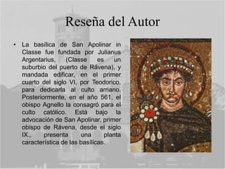 Reseña del Autor
• La basílica de San Apolinar in
Classe fue fundada por Julianus
Argentarius, (Classe es un
suburbio del puerto de Rávena), y
mandada edificar, en el primer
cuarto del siglo VI, por Teodorico,
para dedicarla al culto arriano.
Posteriormente, en el año 561, el
obispo Agnello la consagró para el
culto católico. Está bajo la
advocación de San Apolinar, primer
obispo de Rávena, desde el siglo
IX., presenta una planta
característica de las basílicas.
 