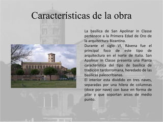 Características de la obra
La basílica de San Apolinar in Classe
pertenece a la Primera Edad de Oro de
la arquitectura Bizantina.
Durante el siglo VI, Rávena fue el
principal foco de este tipo de
arquitectura en el norte de Italia. San
Apolinar in Classe presenta una Planta
característica del tipo de basílica de
tradición tardorromana, heredado de las
basílicas paleocritianas.
El interior esta dividido en tres naves,
separadas por una hilera de columnas
(doce por nave) con base en forma de
pilar y que soportan arcos de medio
punto.
 