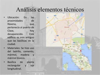 Análisis elementos técnicos
• Ubicación: En las
proximidades de
Rávena, que
pertenecía al puerto de
Clase, hoy
desaparecido. Este
edificio es más antiguo
que las basílicas de la
ciudad.
• Materiales: Se hizo uso
del ladrillo, cemento,
mármol, madera y
mármol blanco.
• Basílica de planta
rectangular y eje
longitudinal.
 