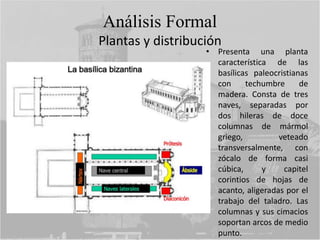 Análisis Formal
Plantas y distribución
• Presenta una planta
característica de las
basílicas paleocristianas
con techumbre de
madera. Consta de tres
naves, separadas por
dos hileras de doce
columnas de mármol
griego, veteado
transversalmente, con
zócalo de forma casi
cúbica, y capitel
corintios de hojas de
acanto, aligeradas por el
trabajo del taladro. Las
columnas y sus cimacios
soportan arcos de medio
punto.
 
