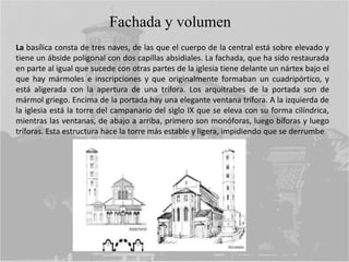 La basílica consta de tres naves, de las que el cuerpo de la central está sobre elevado y
tiene un ábside poligonal con dos capillas absidiales. La fachada, que ha sido restaurada
en parte al igual que sucede con otras partes de la iglesia tiene delante un nártex bajo el
que hay mármoles e inscripciones y que originalmente formaban un cuadripórtico, y
está aligerada con la apertura de una trífora. Los arquitrabes de la portada son de
mármol griego. Encima de la portada hay una elegante ventana trífora. A la izquierda de
la iglesia está la torre del campanario del siglo IX que se eleva con su forma cilíndrica,
mientras las ventanas, de abajo a arriba, primero son monóforas, luego bíforas y luego
tríforas. Esta estructura hace la torre más estable y ligera, impidiendo que se derrumbe
Fachada y volumen
 