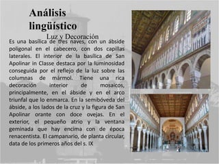 Análisis
lingüístico
Luz y Decoración
Es una basílica de tres naves, con un ábside
poligonal en el cabecero, con dos capillas
laterales. El interior de la basílica de San
Apolinar in Classe destaca por la luminosidad
conseguida por el reflejo de la luz sobre las
columnas de mármol. Tiene una rica
decoración interior de mosaicos,
principalmente, en el ábside y en el arco
triunfal que lo enmarca. En la semibóveda del
ábside, a los lados de la cruz y la figura de San
Apolinar orante con doce ovejas. En el
exterior, el pequeño atrio y la ventana
geminada que hay encima con de época
renacentista. El campanario, de planta circular,
data de los primeros años del s. IX
 