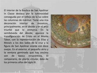 El interior de la Basílica de San Apolinar
in Classe destaca por la luminosidad
conseguida por el reflejo de la luz sobre
las columnas de mármol. Tiene una rica
decoración interior de mosaicos,
principalmente, en el ábside y en el arco
triunfal que lo enmarca. En la
semibóveda del ábside, aparece la
transfiguración de Cristo en el Monte
Tabor, con la representación de Elías y
Moisés a los dos lados de la cruz y la
figura de San Apolinar orante con doce
ovejas. En el exterior, el pequeño atrio y
la ventana geminada que hay encima
son de época renacentista. El
campanario, de planta circular, data de
los primeros años del siglo IX.
 