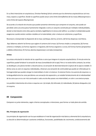 En su libro Intenciones en arquitectura, Christian Norberg-Schulz comenta que los elementos arquitectónicos son tres:
masa, espacio y superficie. Donde la superficie puede actuar como límite (Grenzflächen) de las masas (Massengrenze) o
como límite del espacio (Raumgrenze).
De acuerdo a la relación de vínculos que puedan presentar elementos que componen el conjunto, este puede ser
percibido como una única pieza fuertemente integrada o como un conjunto constituido por múltiples individualidades,
donde la interrelación entre ellas aporta claridad y legibilidad en la lectura del edificio. La unidad o multiplicidad puede
exagerarse cuando existen cambios notables en la materialidad, color o textura en volúmenes y superficies.
Reconocer y Comprender la disposición de la masa: (a) bloque, (b) tira, (c) torre, (d) formas dispersas e (e) hileras.
Aquí debemos advertir las formas que sugiere el contorno de la masa: (a) Formas simples o compuestas; (b) Formas
unitarias o múltiples; (c) Formas regulares o irregulares; (D) Formas angulares o curvas; (E) Formas fuertes (pregnantes)
o débiles (inherentes); (F) Formas abiertas (expansivas) o cerradas (compactas).
Aristas
Las aristas articulación la relación de las superficies o caras que integran el conjunto arquitectónico. El vinculo entre las
superficies puede fortalecer la sensación de masa (consolidación de la caja). Pero si no existe dicho contacto, las aristas
se desdibujan y los planos tienden a desarticularse y la sensación de desmaterialización (ruptura de la caja) es notable. Si
dichas caras se unen en esquinas redondeadas, refuerzan una sensación de continuidad que puede ser reforzada por la
homogeneidad que puedan otorgar la materialidad, el color o la textura. Si estamos frente a la ausencia de esquinas o a
la desigualdad entre las caras percibimos una sensación de separación y un notable fortalecimiento de la individualidad
de las caras que se va a ver más acentuada si cada una de ellas posee una materialidad, un color o una textura propia.
Los posibles tratamientos de aristas o esquinas son: (a) simple, (b) reforzada; (c) redondeada; (d) planos desiguales y (e)
sin esquina.
09 Composición
Componer es juntar elementos, según criterios conceptuales o intenciones, para formar un todo pleno de sentido.
09a. Principios de organización
Los principios de organización son los que establecen el nivel de organización más básico y elemental de la arquitectura,
su elección es determinada por cuestiones simbólicas, funcionales, posibilidades de crecimiento, condicionamiento del
 