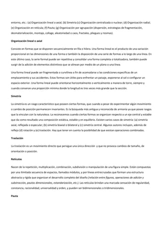 entorno, etc.: (a) Organización lineal o axial; (b) Simetría (c) Organización centralizada o nuclear; (d) Organización radial;
(e) Organización en retícula; (f) Pauta; (g) Organización por agrupación (dispersión, estrategias de fragmentación,
desmaterialización, montaje, collage, aleatoriedad o caos, fractales, pliegues y rizomas).
Organización lineal o axial
Consiste en formas que se disponen secuencialmente en fila o hilera. Una forma lineal es el producto de una variación
proporcional en las dimensiones de una forma o también la disposición de una serie de formas a lo largo de una línea. En
este último caso, la serie formal puede ser repetitiva y consolidar una forma completa o totalizadora, también puede
surgir de la adición de elementos distintivos que se alinean por medio de un plano o una línea.
Una forma lineal puede ser fragmentada o curvilínea a fin de acomodarse a las condiciones especificas de un
emplazamiento y sus accidentes. Estas formas son útiles para enfrentar un paisaje, exponerse al sol o configurar un
espacio exterior. Una forma lineal puede orientarse horizontalmente o verticalmente a manera de torre, siempre y
cuando conserve una proporción mínima donde la longitud es tres veces más grande que la sección.
Simetría
La simetría es un rasgo característico que poseen ciertas formas, que cuando a pesar de experimentar algún movimiento
o cambio de posición permanecen invariantes. Es la búsqueda más antigua y reconocida de armonía ya que posee rasgos
que la vinculan con la naturaleza. La reconocemos cuando ciertas formas se organizan respecto a un eje central y estable
que da como resultado una composición estática, estable y en equilibrio. Existen varios casos de simetría: (a) simetría
axial, reflejada o especular; (b) simetría biaxial o bilateral y (c) simetría central. Algunos autores incluyen, además de
reflejo (d) rotación y (e) traslación. Hay que tener en cuenta la posibilidad de que existan operaciones combinadas.
Traslación
La traslación es un movimiento directo que persigue una única dirección y que no provoca cambios de tamaño, de
orientación o posición.
Retículas
Nacen de la repetición, multiplicación, combinación, subdivisión o manipulación de una figura simple. Están compuestas
por una ilimitada secuencia de espacios, llamados módulos, y por líneas entrecruzadas que forman una estructura
abstracta y rígida que organizan el desarrollo completo del diseño (relación entre figuras, operaciones de adición y
substracción, pautas dimensionales, estandarización, etc.). Las retículas brindan una marcada sensación de regularidad,
constancia, racionalidad, universalidad y orden, y pueden ser bidimensionales o tridimensionales.
Pauta
 