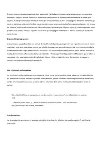 Organiza un sistema cualquiera otorgándole regularidad, claridad y continuidad gracias a su presencia permanente y
abarcadora. La pauta muchas veces actúa acentuando y envolviendo las diferencias existentes entre las partes que
organiza. Puede presentarse de distintas maneras: (a) como una línea que atrae o congrega los diferentes elementos; (b)
como un plano que actúa como fondo o marco, también puede ser un podio o plataforma que soporta sobre ella al resto
del conjunto, o bien puede materializarse como una cubierta que alberga al conjunto bajo sí; (c) Como una cinta o banda
que envuelve, rodea o abraza; o (d) como un volumen que congrega o contiene en su interior aquello que se presenta
como diverso.
Organización por agrupación
La organización agrupada junta o une formas, de notable individualidad, que aparecen casi espontáneamente de manera
repetitiva y recurrente; guardando entre sí una relación de adyacencia, por múltiples articulaciones o por proximidad y
manteniendo fuertes rasgos de equivalencia en cuanto a sus propiedades visuales (contorno, color, textura, dirección y
escala), dimensionales y funcionales. Son poco ordenadas y flexibles por lo tanto pueden modificarse sin que se altere su
naturaleza. Estas organizaciones tienden a la dispersión, no exhiben ningún elemento dominante o jerárquico, ni
tampoco son producto de una rígida geometría.
09b. Principios transformadores
Los principios transformadores son operaciones de índole formal que se pueden realizar sobre una forma establecida,
por ejemplo de cualquier poliedros regulares, permitiéndonos generar una forma novedosa por medio de la alteración,
cambio o manipulación que pueda operarse sobre la naturaleza de la forma inicial que fue tomada como punto de
partida.
“La realidad está hecha de superposiciones, transformaciones y recuperaciones.” Alvaro Siza, Lotus internacional,
1979.
“...Urbanizar favelas implica, (...), forzar el caos hasta convertirlo en forma.” Jorge Mario Jáuregui.
http://www.jauregui.arq.br/etica_estetica.html
Transformaciones
(a) Repetición; (b) semejanza; (c) seriación o división; (d) unificación; (e) distorsión o deformación; (f) adición y (g)
sustracción.
 