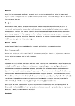 Repetición
Reiteración continúa, regular, reiterativa y secuencial de una forma unitaria, módulo o un patrón, los cuales deben
repetirse iguales y siempre mantener su equidistancia. La repetición produce una clase de ritmo que añade al objeto una
fuerte sensación de orden.
Semejanza
Relación entre formas unitarias, módulos o patrones luego de haber presentado ligeros cambios graduales en el
momento de haberse repetido, estos cambios pueden observarse en su tamaño (reducción o crecimiento) o alguna
propiedad visual (contorno, color, textura, dirección y escala). Los sistemas basados en la semejanza son identificados
como sistemas tolerantes e inclusivos, porque admiten a todas las otras formas semejantes aunque no pertenezcan
estrictamente a su estructura geométrica. Este sistema será exitoso por ejemplo cuando se note con claridad que estos
módulos que lo componen se deslizan, rotan o giran.
Seriación o división
Relación secuencial entre planos paralela entre sí dispuestos según un orden que sugiere un volumen.
Distorsión o deformación
Deformación causada por fuerzas externas (torsión, tensión o compresión) que cambian sus proporciones, su dirección,
limites, contorno, naturaleza, la forma de la retícula, etc.
Adición
Las formas aditivas se obtienen anexando o agregando formas junto a otras de diferente índole o jerarquía, dando como
resultado un edificio que se percibe como un collage o suma de agregados y que a pesar que logra unidad y cierta
homogeneidad, la variedad que presenta es fácilmente identificable. Esta herramienta permite obtener formas que
transmiten una sensación de crecimiento a partir de un brote, manifestando un carácter inclusivo e ilimitado. La partes
componentes de la adición deben estar interrelacionadas según un modelo coherente e íntimamente entrelazado. Las
formas aditivas se relacionan entre sí por medio de esquemas sintácticos que establecen una lógica de orden: (a) tensión
o proximidad; (b) adyacencia o adosamiento; (c) superposición o yuxtaposición; (d) Intersección; (e) penetración o
interpenetración, (f) inclusión o exclusión y (g) unión por articulación y (h) contacto de arista.
Por otro lado las formas aditivas pueden agruparse según esquemas extraídos de los principios de organización: (a)
Organización lineal o axial; (b) Simetría (c) Organización centralizada o nuclear; (d) Organización radial; (e) Organización
en retícula; (f) Pauta; (g) Organización por agrupación.
Sustracción
 