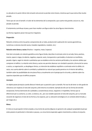 Lo ubicado en la parte inferior del armazón estructural se percibe como liviano, mientras que lo que está arriba resulta
pesado.
Tiene que ver con el tamaño el color de los elementos de la composición, que cuanto más grande y oscuro es, más
pesado se percibe.
El aislamiento contribuye al peso, pues hace resaltar una figura sobre las otras figuras intervinientes.
Las formas regulares pesan más que las irregulares.
Proporción
Relación armónica entre las partes componentes de un todo, producto de la aplicación de razones geométricas,
numéricas o cánones (sección aurea, trazados reguladores, modulor, etc.)
Relación entre llenos y vacios (Positivo – negativo, masa / espacio)
Este ítem vinculado a la relación gestáltica entre figura-fondo, describe el contraste entre lo cerrado, lleno, positivo,
macizo, opaco o ciego y lo abierto, negativo, espacial, vacío, transparente o permeable, el volumen se manifiesta,
pesado o ligero, según la relación cuantitativa que se establece entre los sectores perforados y los sectores sólidos que
componen el edificio. La relación entre llenos y vacios nos permite observar con claridad la posición y forma de los vanos
o vacios, su organización, su despliegue rítmico, su intención de establecer equilibrio o contraste entre lo sólido y lo
vacio, nos cuenta además sobre la cantidad y cualidad de luz natural que pueda penetrar en el interior del edificio,
también sobre las posibilidades de vincularse física y visualmente con el paisaje que lo circunda, y además sobre los
aspectos espaciales que el edificio propone.
Jerarquía
Un objeto posee jerarquía cuando afecta el interés por su posición o por su tamaño. Por eso ha de tener un alto grado de
relevancia con respecto al resto del conjunto y del entorno circundante. Ejemplo de ello son las formas de tamaño
excepcional, formas dominante de cualidades y características únicas, singulares e irrepetibles, formas que se
diferencian por su contorno, su color, su textura, etc., por una notable oposición al resto del conjunto, por su marcada
vocación de organizar al resto de las formas y los espacios, por su ubicación estratégica en un contexto determinado, y
por largos etc.)
Ritmo
El ritmo es la percepción ininterrumpida y recurrente de acentos (figuras en general o de cualquier propiedad visual que
estas posean en particular) e intervalos o pausas, y su recurrencia esperada sugiere movimiento y ordena al conjunto.
 