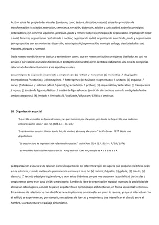 Actúan sobre las propiedades visuales (contorno, color, textura, dirección y escala), sobre los principios de
transformación (traslación, repetición, semejanza, seriación, distorsión, adición y sustracción), sobre los principios
ordenadores (eje, simetría, equilibrio, jerarquía, pauta y ritmo) y sobre los principios de organización (organización lineal
o axial, Simetría, organización centralizada o nuclear, organización radial, organización en retícula, pauta y organización
por agrupación, con sus variantes: dispersión, estrategias de fragmentación, montaje, collage, aleatoriedad o caos,
fractales, pliegues y rizomas).
Dada nuestra condición seres ópticos y teniendo en cuenta que en nuestra relación con objetos diseñados no casi no
actúan o por razones culturales tienen poco protagonismo nuestros otros sentidos elaboramos una lista de categorías
relacionada fundamentalmente a los aspectos visuales.
Los principios de expresión o contraste a emplear son: (a) vertical / horizontal; (b) monolítico / disgregable
Estereotómico / tectónico); (c) homogéneo / heterogéneo; (d) Múltiple (fragmentado) / unitario; (e) anguloso /
curvo; (f) dinámico / estático (Móvil / quieto); (g) económico / profuso; (h) esquemático / reiterativo; (i) transparente
/ opaco; (j) sostén de figuras plásticas / sostén de figuras huecas (partición de continuo, como la ambigüedad entre
ambas categorías); (k) limitado / ilimitado; (l) Focalizado / difuso; (m) Céldico / ambitual.
10 Organización espacial
“La arcilla se moldea en forma de vasos, y es precisamente por el espacio, por donde no hay arcilla, que podemos
utilizarlos como vasos.” Lao-Tse. (604 a.C. - 531 a.C)
“Los elementos arquitectónicos son la luz y la sombra, el muro y el espacio.” Le Corbusier. 1937. Hacia una
Arquitectura.
“La arquitectura es la producción reflexiva de espacios.” Louis Khan. (20 / 11 / 1901 – 17 / 03 / 1974)
“El verdadero lujo es tener espacio vacío.” Andy Warhol. 2000. Mi filosofía de A a B y de B a A.
La Organización espacial es la relación o vínculo que tienen los diferentes tipos de lugares que propone el edificio, sean
estos estáticos, cuando invitan a la permanencia como es el caso del (a) recinto; (b) patio; (c) galería; (d) balcón; (e)
claustro; (f) recinto adscripto y (g) enclave, o sean estos dinámicos porque nos proponen la posibilidad de circular o
desplazarnos como es el caso del (h) ambulatorio. También la idea de organización espacial involucra la posibilidad de
atravesar estos lugares, a modo de paseo arquitectónico o promenade architecturale, en forma secuencial y continua.
Esta manera de relacionarse con el edificio tiene implicancias emocionales en quien lo recorre, ya que al interactuar con
el edificio se experimentan, por ejemplo, sensaciones de libertad y movimiento que intensifican el vínculo entre el
hombre, la arquitectura y el paisaje circundante.
 