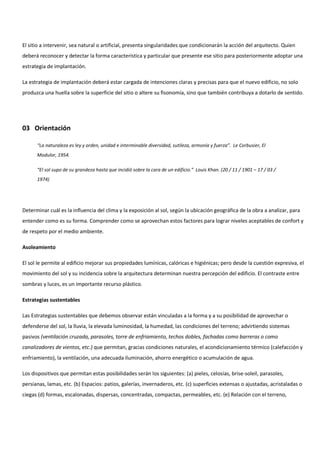 El sitio a intervenir, sea natural o artificial, presenta singularidades que condicionarán la acción del arquitecto. Quien
deberá reconocer y detectar la forma característica y particular que presente ese sitio para posteriormente adoptar una
estrategia de implantación.
La estrategia de implantación deberá estar cargada de intenciones claras y precisas para que el nuevo edificio, no solo
produzca una huella sobre la superficie del sitio o altere su fisonomía, sino que también contribuya a dotarlo de sentido.
03 Orientación
“La naturaleza es ley y orden, unidad e interminable diversidad, sutileza, armonía y fuerza”. Le Corbusier, El
Modulor, 1954.
“El sol supo de su grandeza hasta que incidió sobre la cara de un edificio.” Louis Khan. (20 / 11 / 1901 – 17 / 03 /
1974)
Determinar cuál es la influencia del clima y la exposición al sol, según la ubicación geográfica de la obra a analizar, para
entender como es su forma. Comprender como se aprovechan estos factores para lograr niveles aceptables de confort y
de respeto por el medio ambiente.
Asoleamiento
El sol le permite al edificio mejorar sus propiedades lumínicas, calóricas e higiénicas; pero desde la cuestión expresiva, el
movimiento del sol y su incidencia sobre la arquitectura determinan nuestra percepción del edificio. El contraste entre
sombras y luces, es un importante recurso plástico.
Estrategias sustentables
Las Estrategias sustentables que debemos observar están vinculadas a la forma y a su posibilidad de aprovechar o
defenderse del sol, la lluvia, la elevada luminosidad, la humedad, las condiciones del terreno; advirtiendo sistemas
pasivos (ventilación cruzada, parasoles, torre de enfriamiento, techos dobles, fachadas como barreras o como
canalizadores de vientos, etc.) que permitan, gracias condiciones naturales, el acondicionamiento térmico (calefacción y
enfriamiento), la ventilación, una adecuada iluminación, ahorro energético o acumulación de agua.
Los dispositivos que permitan estas posibilidades serán los siguientes: (a) pieles, celosías, brise-soleil, parasoles,
persianas, lamas, etc. (b) Espacios: patios, galerías, invernaderos, etc. (c) superficies extensas o ajustadas, acristaladas o
ciegas (d) formas, escalonadas, dispersas, concentradas, compactas, permeables, etc. (e) Relación con el terreno,
 