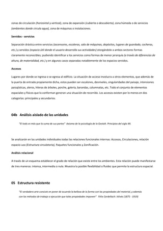 zonas de circulación (horizontal y vertical), zona de expansión (cubierta o descubierta), zona húmeda o de servicios
(ambientes donde circula agua), zona de máquinas o instalaciones.
Servidos - servicios
Separación drástica entre servicios (ascensores, escaleras, sala de máquinas, depósitos, lugares de guardado, cocheras,
etc.) y servidos (espacio útil donde el usuario desarrolla sus actividades) otorgándole a ambos sectores formas
claramente reconocibles; pudiendo identificar a los servicios como formas de menor jerarquía (a través de diferencias de
altura, de materialidad, etc.) y en algunos casos separadas notablemente de los espacios servidos.
Accesos
Lugares por donde se ingresa o se egresa al edificio. La situación de acceso involucra a otros elementos, que además de
la puerta de entrada propiamente dicha, estos pueden ser escalones, desniveles, singularidades del paisaje, intensiones
paisajísticas, aleros, hileras de árboles, porche, galería, barandas, columnatas, etc. Todo el conjunto de elementos
espaciales y físicos que lo conforman generan una situación de recorrido. Los accesos existen por lo menos en dos
categorías: principales y secundarios.
04b Análisis aislado de las unidades
“El todo es más que la suma de sus partes” Axioma de la psicología de la Gestalt. Principios del siglo XX.
Se analizarán en las unidades individuales todas las relaciones funcionales internas: Accesos, Circulaciones, relación
espacio-uso (Estructura circulatoria), Paquetes funcionales y Zonificación.
Análisis relacional
A través de un esquema establecer el grado de relación que existe entre los ambientes. Esta relación puede manifestarse
de tres maneras: intensa, intermedia o nula. Muestra la posible flexibilidad o fluidez que permite la estructura espacial.
05 Estructura resistente
“El verdadero arte consiste en poner de acuerdo la belleza de la forma con las propiedades del material, y además
con los métodos de trabajo o ejecución que tales propiedades imponen” Fèlix Cardellach i Alivés (1875 - 1919)
 