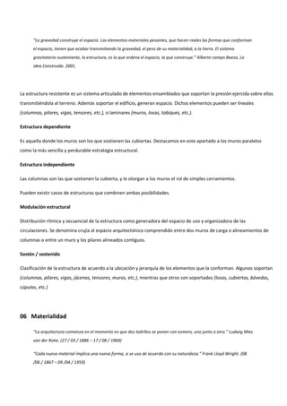 “La gravedad construye el espacio. Los elementos materiales pesantes, que hacen reales las formas que conforman
el espacio, tienen que acabar transmitiendo la gravedad, el peso de su materialidad, a la tierra. El sistema
gravitatorio sustentante, la estructura, es la que ordena el espacio, la que construye.” Alberto campo Baeza, La
idea Construida. 2001.
La estructura resistente es un sistema articulado de elementos ensamblados que soportan la presión ejercida sobre ellos
transmitiéndola al terreno. Además soportar el edificio, generan espacio. Dichos elementos pueden ser lineales
(columnas, pilares, vigas, tensores, etc.), o laminares (muros, losas, tabiques, etc.).
Estructura dependiente
Es aquella donde los muros son los que sostienen las cubiertas. Destacamos en este apartado a los muros paralelos
como la más sencilla y perdurable estrategia estructural.
Estructura independiente
Las columnas son las que sostienen la cubierta, y le otorgan a los muros el rol de simples cerramientos.
Pueden existir casos de estructuras que combinen ambas posibilidades.
Modulación estructural
Distribución rítmica y secuencial de la estructura como generadora del espacio de uso y organizadora de las
circulaciones. Se denomina crujía al espacio arquitectónico comprendido entre dos muros de carga o alineamientos de
columnas o entre un muro y los pilares alineados contiguos.
Sostén / sostenido
Clasificación de la estructura de acuerdo a la ubicación y jerarquía de los elementos que la conforman. Algunos soportan
(columnas, pilares, vigas, jácenas, tensores, muros, etc.), mientras que otros son soportados (losas, cubiertas, bóvedas,
cúpulas, etc.)
06 Materialidad
“La arquitectura comienza en el momento en que dos ladrillos se ponen con esmero, uno junto a otro.” Ludwig Mies
van der Rohe. (27 / 03 / 1886 – 17 / 08 / 1969)
“Cada nuevo material implica una nueva forma, si se usa de acuerdo con su naturaleza.” Frank Lloyd Wright. (08
/06 / 1867 – 09 /04 / 1959)
 