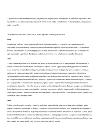 La geometría es la posibilidad ordenadora, de generación, de percepción comprensible de formas de arquitectura más
importante. Es una idea universal que trasciende el tiempo y la moda, por lo tanto no es la arquitectura, sino que es un
medio y no un fin.
Los elementos básicos de la forma son (a) Punto, (b) Línea, (c) Plano y (d) Volumen.
Punto
Unidad visual mínima e irreductible que indica posición (Indica posición en el espacio, cruce, esquina o foco) y
centralidad, no necesariamente geométrica, por lo tanto tiende a organizar todo lo que se encuentra a su alrededor.
Podemos pensarlo como un círculo de pequeñez relativa, dependiendo su tamaño del contexto que lo contiene. No
sugiere dirección. Según Donis Dondis es la unidad visual mínima, es un señalizador o marcador del espacio.
Línea
La línea nace de la proximidad de al menos dos puntos, e indica una dirección. La línea puede ser horizontal como lo
yacente y como el movimiento de los hombres sobre la tierra y puede sugerir tranquilidad y permanencia, también
puede ser vertical como lo dominante y vivo, como los Rayos que vienen desde el sol y como la acción de construir,
sugiriendo de esta manera ascensión; si se presenta oblicua es inquietante o propone movimiento y dinamismo.
También puede conducirnos hacia delante y nos enfrenta a lo desconocido o nos indica el trabajo por hacer, mientras
que si nos retrotrae nos muestra la distancia recorrida y aquello que nunca volverá. Es naturalmente inquieta y siempre
tiene un propósito. Se presenta como disciplinada, rígida y rigurosa o como libre, flexible y experimental. Podemos
pensarla como algo ancho y estrecho siendo su longitud la dimensión predominante. Es quien une, pero también impone
límites. Las líneas curvas sugieren sensualidad y vitalidad, pero por otro lado las líneas cruzadas conflicto y oposición.
Desde el punto de vista geométrico define la unión de planos y construye retículas, cruces y ángulos rectos. Según Donis
Dondis es el Articulador de la forma.
Plano
El plano vertical es quien envuelve y corporiza los límites, quien delimita, separa o rechaza, quien conduce o quien
establece un antes o un después, un delante y un detrás. El Plano horizontal inferior tiene la capacidad de congregar o
juntar o de sugerir un arriba o un abajo. El plano horizontal superior transmite sensaciones de protección y cobijo. Según
Christian Norbert Schultz es sobre el plano horizontal donde se crean y eligen caminos, y un plano horizontal junto a una
línea vertical forman el modelo más sencillo de espacio existencial. Podemos pensarlo como una gran superficie de muy
poco espesor que puede poseer color y textura, que recibe y arroja sombra.
 