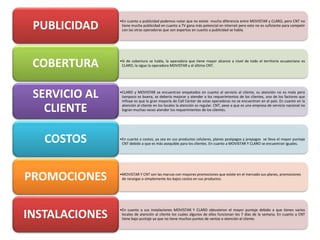 •En cuanto a publicidad podemos notar que no existe mucha diferencia entre MOVISTAR y CLARO, pero CNT no
tiene mucha publicidad en cuanto a TV gana más potencial en internet pero esto no es suficiente para competir
con las otras operadoras que son expertos en cuanto a publicidad se habla.PUBLICIDAD
•Si de cobertura se habla, la operadora que tiene mayor alcance a nivel de todo el territorio ecuatoriano es
CLARO, la sigue la operadora MOVISTAR y al último CNT.COBERTURA
•CLARO y MOVISTAR se encuentran empatados en cuanto al servicio al cliente, su atención no es mala pero
tampoco es buena, se debería mejorar y atender a los requerimientos de los clientes, uno de los factores que
influye es que la gran mayoría de Call Center de estas operadoras no se encuentran en el país. En cuanto en la
atención al cliente en los locales la atención es regular. CNT, pese a que es una empresa de servicio nacional no
logran muchas veces atender los requerimientos de los clientes.
SERVICIO AL
CLIENTE
•En cuanto a costos, ya sea en sus productos celulares, planes postpagos y prepagos se lleva el mayor puntaje
CNT debido a que es más asequible para los clientes. En cuanto a MOVISTAR Y CLARO se encuentran iguales.
COSTOS
•MOVISTAR Y CNT son las marcas con mayores promociones que existe en el mercado sus planes, promociones
de recargas o simplemente los bajos costos en sus productos.PROMOCIONES
•En cuanto a sus instalaciones MOVISTAR Y CLARO obtuvieron el mayor puntaje debido a que tienes varios
locales de atención al cliente los cuales algunos de ellos funcionan los 7 días de la semana. En cuanto a CNT
tiene bajo puntaje ya que no tiene muchos puntos de ventas o atención al cliente.INSTALACIONES
 