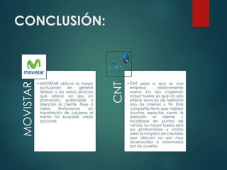 CONCLUSIÓN:MOVISTAR
•MOVISTAR obtuvo la mayor
puntuación en general
debido a los varios servicios
que ofrece ya sea en
promoción, publicidad o
atención al cliente. Pese a
varias limitaciones en
importación de celulares el
mismo ha buscado varias
opciones. CNT
•CNT pese a que es una
empresa relativamente
nueva ha ido cogiendo
mayor fuerza ya que no solo
ofrece servicios de telefonía
sino de internet y TV. Esta
compañía tiene que mejorar
muchos aspectos como la
atención al cliente y
focalizarse en puntos de
ventas. Su mayor fuerza será
sus promociones y costos
pero la mayoría de celulares
que ofrecen no son muy
reconocidos o aclamados
por los usuarios.
 