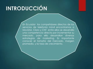 INTRODUCCIÓN
En Ecuador los competidores directos de los
servicios de telefonía móvil encontramos a
Movistar, Claro y CNT entre ellos se desarrolla
una competencia directa por incrementar su
mercado, para ello desarrollan diversas
estrategias de marketing. Es importante
conocer el tamaño del mercado, margen
promedio, y la tasa de crecimiento.
 