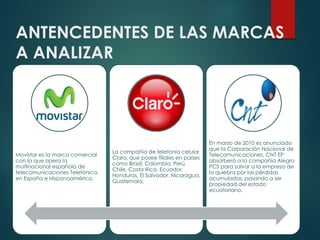 ANTENCEDENTES DE LAS MARCAS
A ANALIZAR
Movistar es la marca comercial
con la que opera la
multinacional española de
telecomunicaciones Telefónica,
en España e Hispanoamérica.
La compañía de telefonía celular
Claro, que posee filiales en países
como Brasil, Colombia, Perú,
Chile, Costa Rica, Ecuador,
Honduras, El Salvador, Nicaragua,
Guatemala,
En marzo de 2010 es anunciado
que la Corporación Nacional de
Telecomunicaciones, CNT EP
absorberá a la compañía Alegro
PCS para salvar a la empresa de
la quiebra por las pérdidas
acumuladas, pasando a ser
propiedad del estado
ecuatoriano.
 