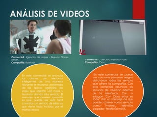 ANÁLISIS DE VIDEOS
COMERCIALES
Comercial: Agencia de viajes - Nuevos Planes
Smart.
Compañía: Movistar
En este comercial se puede
ver a muchas personas alegres
disfrutando todos los servicios
que ofrece la compañía. Con
este comercial anuncias sus
servicios de ClaroTV además
de la telefónica. Con su
eslogan “Con Claro estas en
todo” dan un mensaje de que
puedes obtener varios servicios
como internet, televisión
pagada y telefonía móvil.
Comercial: Con Claro #EstásEnTodo
Compañía: Claro
En este comercial se anuncia
los planes de teléfonos
inteligentes de una manera
hilarante se muestra un ejemplo
de las típicas agencias de
viajes que ofertan una cosa y
terminan dando otro servicio. El
mensaje que quieren transmitir
es que puede ser más fácil
contratar un servicio de ellos ya
que viene todo incluido por el
mismo precio.
 