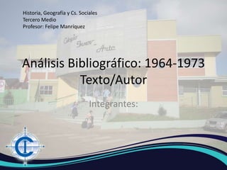 Análisis Bibliográfico: 1964-1973
Texto/Autor
Integrantes:
Historia, Geografía y Cs. Sociales
Tercero Medio
Profesor: Felipe Manríquez
 