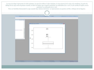 La raya de abajo representa el valor mínimo, la raya de arriba el valor máximo, la raya gruesa de la caja es la mediana, la parte de
debajo de la caja sería el primer cuartil, es decir el sujeto que ocupa la posición 25 ordenados de 0-100 y la de arriba el sujeto con la
posición 75 ordenados de 0-100.
Para no fastidiar demasiado la caja cuando hay valores extremos se representan con puntos arriba o debajo de los bigotes.
 