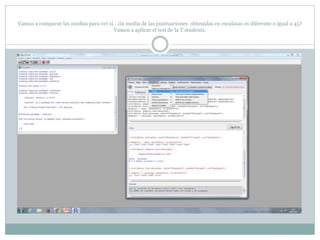 Vamos a comparar las medias para ver si : ¿la media de las puntuaciones obtenidas en escalasas es diferente o igual a 45?
Vamos a aplicar el test de la T students.
 