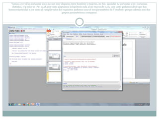 Vamos a ver si las varianzas son o no son muy dispares entre hombres y mujeres, mi h0= igualdad de varianzas y h1= varianzas
distintas, el p valor es Pr= 0,48, por tanto aceptamos la hipótesis nula al ser mayor de 0,05; por tanto podemos decir que hay
homocedasticidad y por tanto al cumplir todos los requisitos podemos usar el test paramétrico de T students porque además son dos
grupos paramétricos a comparar.
 