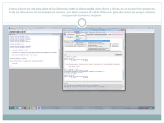 Vamos a hacer un test para saber si hay diferencia entre la altura media entre chicos y chicas, no es paramétrico porque no
se da las situaciones de normalidad en varones , por tanto usamos el test de Wilcoxon: para dos muestras porque estamos
comparando hombres y mujeres.
 