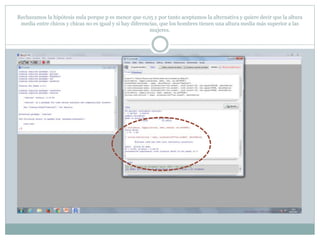 Rechazamos la hipótesis nula porque p es menor que 0,05 y por tanto aceptamos la alternativa y quiere decir que la altura
media entre chicos y chicas no es igual y si hay diferencias, que los hombres tienen una altura media más superior a las
mujeres.
 