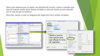 Ahora que sabemos que no siguen una distribución normal, vamos a estudiar qué
tipo de relación existe entre ambas variables y cómo de fuerte es esta relación
(en el caso de que la hubiera)
Para ello, vamos a crear un diagrama de dispersión entre ambas variables:
Vamos a marcar
esta opción para
que dibuje la recta
de regresión
 