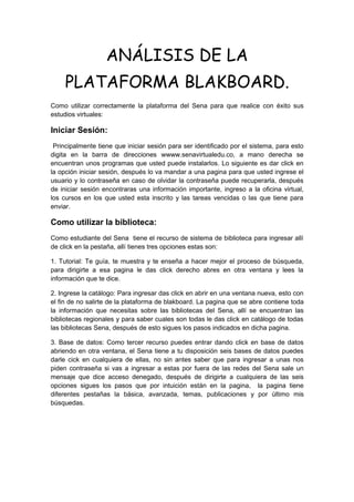 ANÁLISIS DE LA
     PLATAFORMA BLAKBOARD.
Como utilizar correctamente la plataforma del Sena para que realice con éxito sus
estudios virtuales:

Iniciar Sesión:
 Principalmente tiene que iniciar sesión para ser identificado por el sistema, para esto
digita en la barra de direcciones wwww.senavirtualedu.co, a mano derecha se
encuentran unos programas que usted puede instalarlos. Lo siguiente es dar click en
la opción iniciar sesión, después lo va mandar a una pagina para que usted ingrese el
usuario y lo contraseña en caso de olvidar la contraseña puede recuperarla, después
de iniciar sesión encontraras una información importante, ingreso a la oficina virtual,
los cursos en los que usted esta inscrito y las tareas vencidas o las que tiene para
enviar.

Como utilizar la biblioteca:
Como estudiante del Sena tiene el recurso de sistema de biblioteca para ingresar allí
de click en la pestaña, allí tienes tres opciones estas son:

1. Tutorial: Te guía, te muestra y te enseña a hacer mejor el proceso de búsqueda,
para dirigirte a esa pagina le das click derecho abres en otra ventana y lees la
información que te dice.

2. Ingrese la catálogo: Para ingresar das click en abrir en una ventana nueva, esto con
el fin de no salirte de la plataforma de blakboard. La pagina que se abre contiene toda
la información que necesitas sobre las bibliotecas del Sena, allí se encuentran las
bibliotecas regionales y para saber cuales son todas le das click en catálogo de todas
las bibliotecas Sena, después de esto sigues los pasos indicados en dicha pagina.

3. Base de datos: Como tercer recurso puedes entrar dando click en base de datos
abriendo en otra ventana, el Sena tiene a tu disposición seis bases de datos puedes
darle cick en cualquiera de ellas, no sin antes saber que para ingresar a unas nos
piden contraseña si vas a ingresar a estas por fuera de las redes del Sena sale un
mensaje que dice acceso denegado, después de dirigirte a cualquiera de las seis
opciones sigues los pasos que por intuición están en la pagina, la pagina tiene
diferentes pestañas la básica, avanzada, temas, publicaciones y por último mis
búsquedas.
 