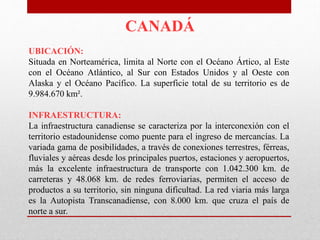 CANADÁ
UBICACIÓN:
Situada en Norteamérica, limita al Norte con el Océano Ártico, al Este
con el Océano Atlántico, al Sur con Estados Unidos y al Oeste con
Alaska y el Océano Pacífico. La superficie total de su territorio es de
9.984.670 km².
INFRAESTRUCTURA:
La infraestructura canadiense se caracteriza por la interconexión con el
territorio estadounidense como puente para el ingreso de mercancías. La
variada gama de posibilidades, a través de conexiones terrestres, férreas,
fluviales y aéreas desde los principales puertos, estaciones y aeropuertos,
más la excelente infraestructura de transporte con 1.042.300 km. de
carreteras y 48.068 km. de redes ferroviarias, permiten el acceso de
productos a su territorio, sin ninguna dificultad. La red viaria más larga
es la Autopista Transcanadiense, con 8.000 km. que cruza el país de
norte a sur.
 
