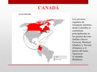 CANADÁ
Los servicios
regulares de
transporte marítimo
desde Colombia se
centralizan
principalmente en
los puertos del este:
Halifax (Nueva
Escocia), Montreal
(Quebec) y Toronto
(Ontario); y el
puerto del oeste,
Vancouver
(Columbia
Británica).
 