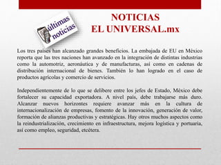 Los tres países han alcanzado grandes beneficios. La embajada de EU en México
reporta que las tres naciones han avanzado en la integración de distintas industrias
como la automotriz, aeronáutica y de manufacturas, así como en cadenas de
distribución internacional de bienes. También lo han logrado en el caso de
productos agrícolas y comercio de servicios.
Independientemente de lo que se delibere entre los jefes de Estado, México debe
fortalecer su capacidad exportadora. A nivel país, debe trabajarse más duro.
Alcanzar nuevos horizontes requiere avanzar más en la cultura de
internacionalización de empresas, fomento de la innovación, generación de valor,
formación de alianzas productivas y estratégicas. Hay otros muchos aspectos como
la reindustrialización, crecimiento en infraestructura, mejora logística y portuaria,
así como empleo, seguridad, etcétera.
NOTICIAS
EL UNIVERSAL.mx
 